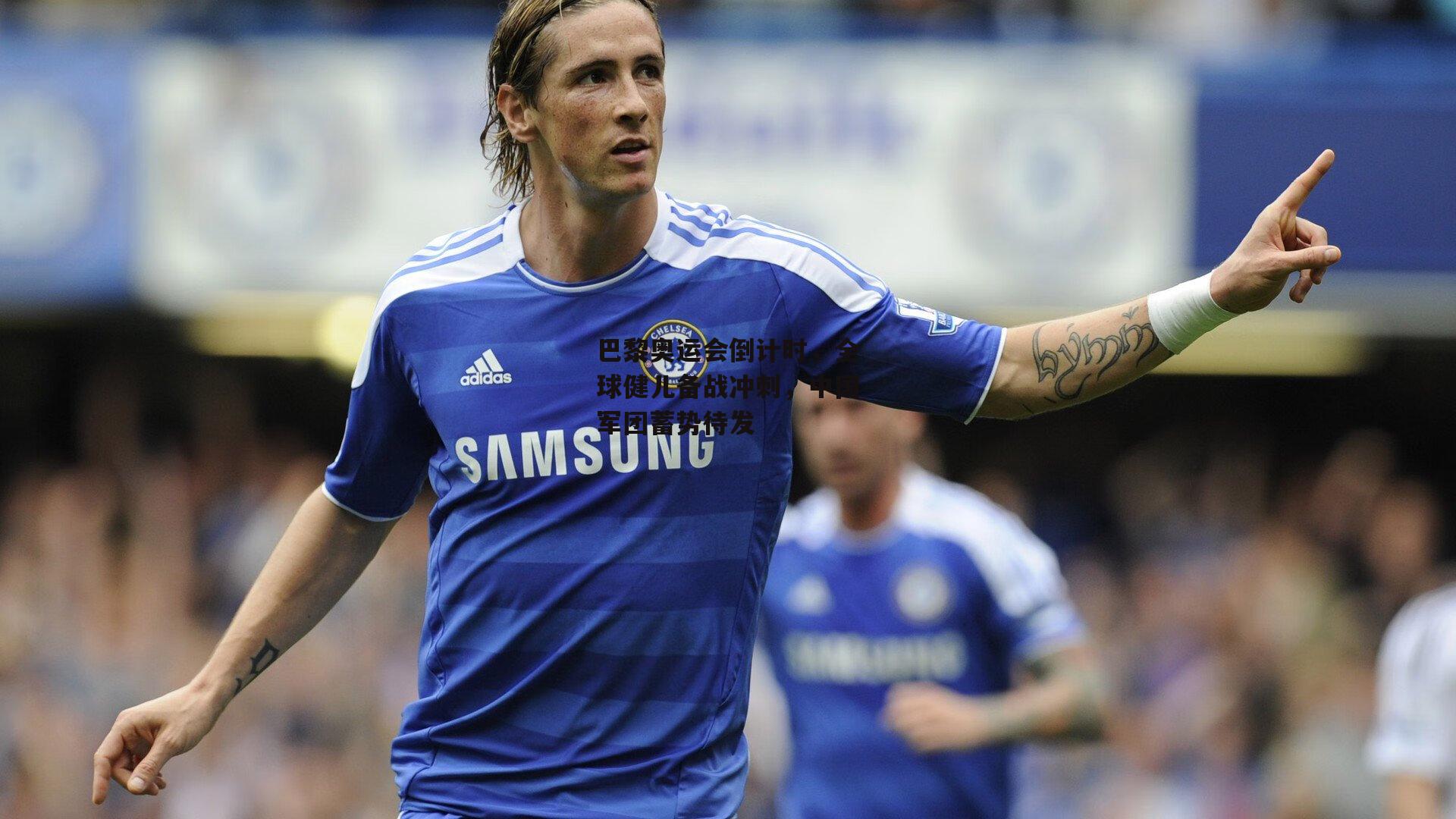 巴黎奥运会倒计时,全球健儿备战冲刺,中国军团蓄势待发