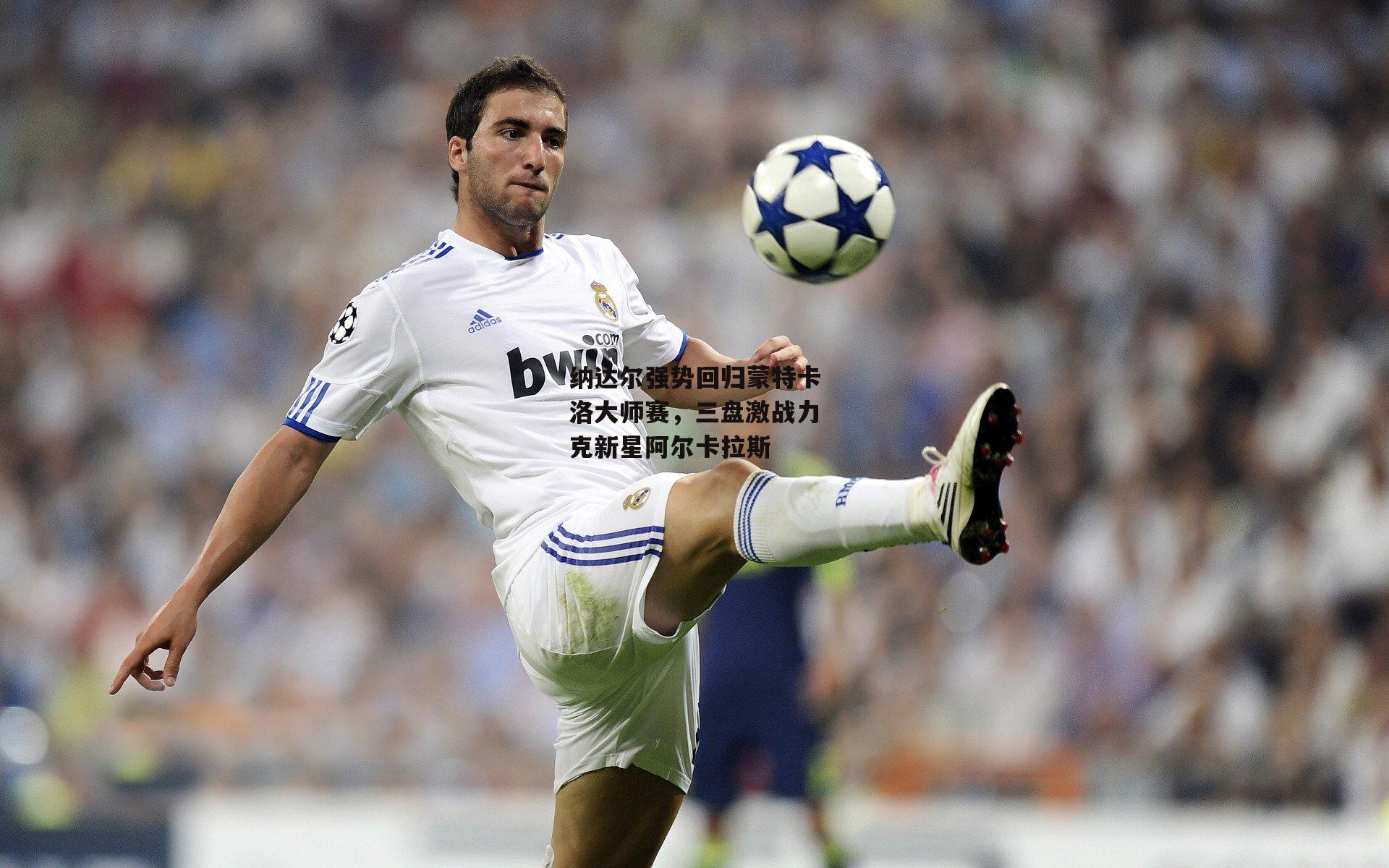 纳达尔强势回归蒙特卡洛大师赛,三盘激战力克新星阿尔卡拉斯